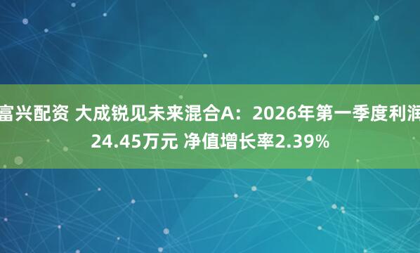 富兴配资 大成锐见未来混合A：2026年第一季度利润24.45万元 净值增长率2.39%