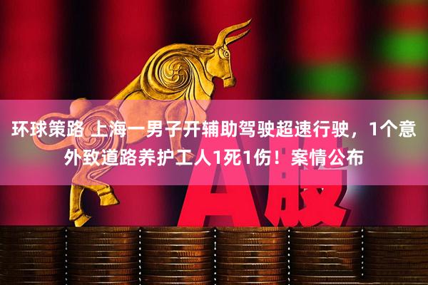 环球策路 上海一男子开辅助驾驶超速行驶，1个意外致道路养护工人1死1伤！案情公布